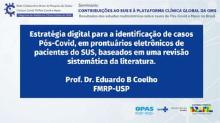 Estratégia digital para a identificação de casos
Pós-Covid, em prontuários eletrônicos de
pacientes do SUS, baseados em uma revisão
sistemática da literatura.
Prof. Dr. Eduardo B Coelho
FMRP-USP
 