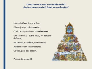 Como se estruturava a sociedade feudal?
Quais as ordens sociais? Quais as suas funções?
Labor do Clero é orar a Deus
E fazer justiça o do cavaleiro;
O pão arranjam-lhe os trabalhadores.
Um alimenta, outro reza, o terceiro
defende,
No campo, na cidade, no mosteiro;
Ajudam-se em seus mesteres,
Os três, para boa ordem.
Poema do século XII
Povo
Nobrez
a
Clero
 