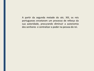 A partir da segunda metade do séc. XIII, os reis
portugueses encetaram um processo de reforço da
sua autoridade, procurando diminuir a autonomia
dos senhores e centralizar o poder na pessoa do rei.
 