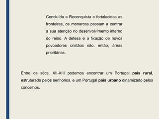 Concluída a Reconquista e fortalecidas as
fronteiras, os monarcas passam a centrar
a sua atenção no desenvolvimento interno
do reino. A defesa e a fixação de novos
povoadores cristãos são, então, áreas
prioritárias.
Entre os sécs. XII-XIII podemos encontrar um Portugal país rural,
estruturado pelos senhorios, e um Portugal país urbano dinamizado pelos
concelhos.
 