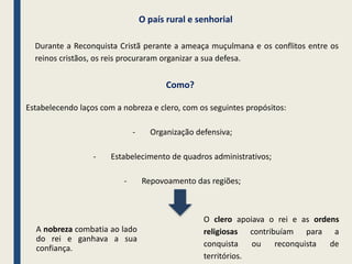 A nobreza combatia ao lado
do rei e ganhava a sua
confiança.
O clero apoiava o rei e as ordens
religiosas contribuíam para a
conquista ou reconquista de
territórios.
Durante a Reconquista Cristã perante a ameaça muçulmana e os conflitos entre os
reinos cristãos, os reis procuraram organizar a sua defesa.
Estabelecendo laços com a nobreza e clero, com os seguintes propósitos:
- Organização defensiva;
- Estabelecimento de quadros administrativos;
- Repovoamento das regiões;
Como?
O país rural e senhorial
 
