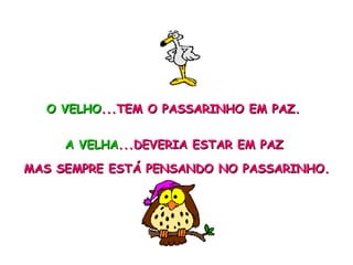O VELHO ...TEM O PASSARINHO EM PAZ. A VELHA ...DEVERIA ESTAR EM PAZ  MAS SEMPRE ESTÁ PENSANDO NO PASSARINHO. 