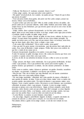 - Valha-me São Bem-te-vi! exclamou assustado. Quem é você? 
- Calma amigo canário, vim aqui para saber como ajudá-lo... 
- Me ajudar? ah-ah-ah-ah-ah, riu o canário, me ajudar por que ? Quem foi que te disse 
que preciso de ajuda? 
- Você está preso dentro dessa gaiola, não pode voar livre pelos campos, pousar nas 
árvores, brincar com as borboletas... 
- E quem te disse que acho isso ruim? Olhe só, tenho comida da boa e da melhor, não 
preciso andar por ai a procurar alimento, tenho minha banheira para tomar banho, água 
sempre fresca no meu bebedouro...por que deveria querer sair por ai com o risco de não 
ter estas coisas ? 
- Amigo canário, disse o pássaro decepcionado, eu vôo livre pelos campos , como 
alpiste direto no pé, tomo banho no riacho ou no lago, sempre existe água para eu beber 
e à noitinha durmo no galho de minha amiga árvore.. 
- Cruz Credo! -disse o canário- Dormir no galho de uma árvore, embaixo de chuva e ao 
relento? Eu aqui durmo bem quentinho dentro da casa, estou sempre protegido. De 
manhã me trazem para o sol e fico aqui até que ameace chuva ou escureça, nessa hora, 
logo me tiram daqui...além disso vivem a elogiar o meu canto. 
- E não sentes falta da liberdade? Não te sentes sozinho nessa gaiola? 
- Claro que não! Eu gosto mesmo é da mordomia, aqui não preciso fazer nada além de 
cantar...Essa coisa de liberdade é muito perigosa. Prefiro ficar preso com conforto do 
que livre e tendo de me cansar por aí. 
O pássaro decepcionado despediu-se do canário e voou para longe. 
À noite foi repousar no galho da amiga árvore e lhe contou da conversa que tivera com 
o canário e o quanto estava triste com o que ouvira. 
A árvore, do alto de sua sabedoria de dezenas de anos a olhar os seres ao seu redor 
disse: 
- Amigo pássaro, não fiques assim entristecido, há os que gostam da liberdade, de fazer 
e dizer o que pensam, e há os que preferem ficar presos para receber regalias, os 
próprios homens que aprisionam os animais, são eles mesmos prisioneiros de muitas 
coisas. 
Assim como os canários, muitos deixam-se aprisionar em gaiolas douradas, sucumbem 
aos elogios, aos presentes, à adulação e aos favores que recebem. 
- Mas por que ? Eles são os bichos que mais liberdade tem, até mesmo construíram 
aparelhos para voar e para andar debaixo d'água... 
- Ah, meu amigo passarinho, a liberdade não é uma questão de espaço, a liberdade é 
uma questão de espírito, de alma. Como eu te disse ontem, muitas vezes os medos são 
as piores gaiolas que podem existir. Por medo de dizerem o que pensam, muitos seres 
humanos vivem a querer agradar a todos. São poucos os seres humanos que se permitem 
a liberdade de pensar e dizer o que pensam. A maioria é como teu amigo canário, 
preocupa-se apenas com a sua sobrevivência. Alguns já foram ensinados assim desde 
pequenos, outros ficaram assim por que acham mais fácil conseguir as coisas fingindo 
concordar com todos. Enfim, o ser humano, assim como teu amigo canário, tem asas 
para voar mas prefere fincar os pés no chão com medo de cair das alturas. 
- E como libertar os canários ou seres humanos dessa ilusão ? 
- Ah, meu amigo, ninguém pode libertar ninguém da ilusão, o segredo está dentro do 
coração de cada um e, a chave para o coração, só o seu dono tem de verdade. 
Não adianta abrires a gaiola de teu amigo canário, se ele não tem vontade de voar. 
Pirlimpimpim, 
pirlimpimpão 
 