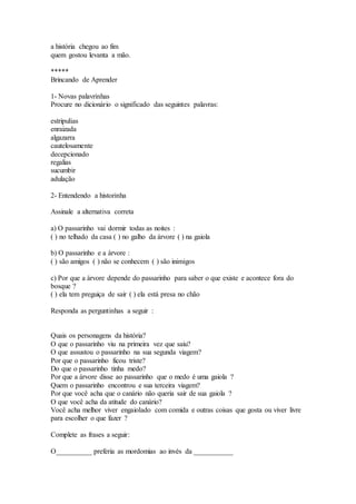 a história chegou ao fim 
quem gostou levanta a mão. 
***** 
Brincando de Aprender 
1- Novas palavrinhas 
Procure no dicionário o significado das seguintes palavras: 
estripulias 
enraizada 
algazarra 
cautelosamente 
decepcionado 
regalias 
sucumbir 
adulação 
2- Entendendo a historinha 
Assinale a alternativa correta 
a) O passarinho vai dormir todas as noites : 
( ) no telhado da casa ( ) no galho da árvore ( ) na gaiola 
b) O passarinho e a árvore : 
( ) são amigos ( ) não se conhecem ( ) são inimigos 
c) Por que a árvore depende do passarinho para saber o que existe e acontece fora do 
bosque ? 
( ) ela tem preguiça de sair ( ) ela está presa no chão 
Responda as perguntinhas a seguir : 
Quais os personagens da história? 
O que o passarinho viu na primeira vez que saiu? 
O que assustou o passarinho na sua segunda viagem? 
Por que o passarinho ficou triste? 
Do que o passarinho tinha medo? 
Por que a árvore disse ao passarinho que o medo é uma gaiola ? 
Quem o passarinho encontrou e sua terceira viagem? 
Por que você acha que o canário não queria sair de sua gaiola ? 
O que você acha da atitude do canário? 
Você acha melhor viver engaiolado com comida e outras coisas que gosta ou viver livre 
para escolher o que fazer ? 
Complete as frases a seguir: 
O__________ preferia as mordomias ao invés da ___________ 
 