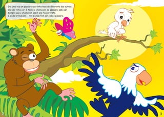 Era uma vez um pássaro que tinha nascido diferente dos outros.
Ele não tinha cor. E todos o chamavam de .
Sempre que o chamavam assim ele ficava triste.
E ainda brincavam: Ah! Se não tem cor, não é pássaro.
pássaro sem cor
-
 