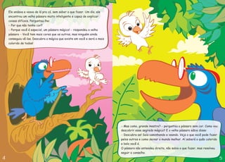 Ele andava e voava de lá pra cá, sem saber o que fazer. Um dia, ele
encontrou um velho pássaro muito inteligente e capaz de explicar
coisas difíceis. Perguntou-lhe:
Por que não tenho cor?
Porque você é especial, um pássaro mágico! respondeu o velho
pássaro Você tem mais cores que os outros, mas ninguém ainda
conseguiu vê-las. Descubra a mágica que existe em você e será o mais
colorido de todos!
-
- -
-
- -
-
Mas como, grande mestre? perguntou o pássaro sem cor. Como vou
descobrir esse segredo mágico? E o velho pássaro sábio disse:
O pássaro não entendeu direito, não sabia o que fazer, mas resolveu
seguir o conselho.
Descubra-se! Saia caminhando e voando. Veja o que você pode fazer
pelos outros e como deixar o mundo melhor. Aí saberá o quão colorido
e belo você é.
 