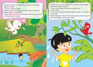 Caminhando e voando, viu alguém que precisava de ajuda, que se
afogava e chamava:
O pássaro sem cor saiu à procura de ajuda porque um menino se
afogava. Quando foi salvo disse:
Por favor, alguém me ajude!
Nossa, , que maravilha! Você é um anjo! Quando
vi você, sabia que me salvaria.
-
- pássaro vermelho
O pássaro sem cor ficou assustado. Era a primeira vez que alguém o
chamava de vermelho. Perguntou:
E o menino disse:
O pássaro realmente estava vermelho. Ele agradeceu e disse que ajudar
era a sua obrigação, e continuou seu caminho.
Por que você me chama de vermelho, se não tenho cor?
É lógico que você tem cor! E é linda! Você é vermelho, a cor da vida, a
cor do sangue!
-
-
 