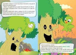 A árvore agradeceu, dizendo:
Que bom que você passou pelo meu caminho,
Você protege a natureza, é amigo das árvores.
O pássaro olhou para o próprio corpo e viu que, de fato, estava verde.
Ele disse que só tinha cumprido o seu dever e continou seu caminho.
!
- pássaro verde
Logo depois, o pássaro viu uma fumacinha no horizonte e voou para lá.
Uma árvore pediu-lhe ajuda:
Correndo e voando muito rápido, o pássaro foi até o rio várias vezes,
encheu o bico de água e jogou nas árvores que pegavam fogo. Foi e
voltou muitas vezes, até que o fogo se apagou.
Pássaro, me ajude! Começou a pegar fogo na floresta e eu não sei
como apagar. Você pode encher o seu bico de água no rio e jogar um
pouco aqui.
-
 