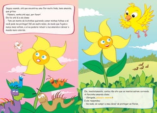 Seguiu voando, até que encontrou uma flor muito linda, bem amarela,
que gritou:
Ele foi até lá e ela disse:
Pássaro, venha até aqui, por favor!
Tem um monte de bichinhos querendo comer minhas folhas e só
você pode me proteger! Dê um susto neles, de modo que fujam e
nunca mais voltem, e aí eu poderei reluzir a luz amarela e deixar o
mundo mais colorido.
-
-
Ele, imediatamente, cantou tão alto que os insetos saíram correndo.
A florzinha amarela disse:
E ele respondeu:
Obrigada,
De nada, só cumpri o meu dever de proteger as flores.
!
-
-
pássaro amarelo
 