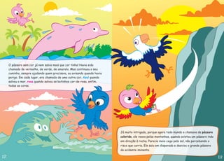 O pássaro sem cor já nem sabia mais que cor tinha! Havia sido
chamado de vermelho, de verde, de amarelo. Mas continuou o seu
caminho, sempre ajudando quem precisava, ou avisando quando havia
perigo. Em cada lugar, era chamado de uma outra cor. quando
salvou o mar, quando salvou os botinhos cor-de-rosa, enfim,
todas as cores.
Azul
rosa
Já muito intrigado, porque agora todo mundo o chamava de
, ele voava pelas montanhas, quando avistou um pássaro indo
em direção à rocha. Parecia meio cego pelo sol, não percebendo o
risco que corria. Ele saiu em disparada e desviou o grande pássaro
do acidente iminente.
pássaro
colorido
 