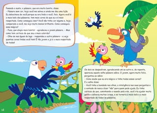 Os dois se despediram, agradecendo um ao outro e, de repente,
apareceu aquele velho pássaro sábio. O jovem, agora muito feliz,
perguntou ao sábio:
Como soube que eu era mágico e tinha todas essas cores?
E o velho disse:
Você tinha a bondade nos olhos, a inteligência nas suas perguntas e
a vontade de nunca dizer “não” para quem pede ajuda. Eu tinha
certeza de que, caminhando e voando pela vida, você iria ajudar muita
gente e salvaria muitas coisas, e se tornaria o mais belo e o mais
respeitado de todos os pássaros.
-
-
Passado o susto, o pássaro, que era muito bonito, disse:
Eu debochava de você porque eu era lindo e você, feio. Agora você é
o mais belo dos pássaros, tem mais cores do que eu e é mais
respeitado. Como conseguiu isso? Você não tinha cor alguma e, hoje,
comparado a você, me vejo muito menos brilhante. Como conseguiu
essa mágica?
gradeceu o jovem pássaro.
Pássaro sem cor, hoje você me salvou e ainda me deu uma lição.
Puxa, que elogio mais bonito! Mas
como tem certeza de que sou o mais colorido?
Olhe-se nas águas do lago respondeu o outro pássaro e veja
quantas cores lindas você tem! É tão jovem e já é o mais respeitado
de todos!
-
- - -
- - -
a
 