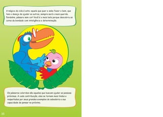 A mágica da vida é esta: aquele que quer e sabe fazer o bem, que
tem o desejo de ajudar os outros, sempre será o mais querido.
Parabéns, pássaro sem cor! Você é o mais belo porque descobriu as
cores da bondade com inteligência e determinação.
Os pássaros coloridos são aqueles que buscam ajudar as pessoas
próximas. A cada contribuição, eles se tornam mais lindos e
respeitados por seus grandes exemplos de sabedoria e sua
capacidade de pensar no próximo.
 