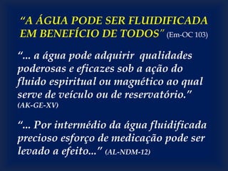 “A ÁGUA PODE SER FLUIDIFICADA
EM BENEFÍCIO DE TODOS” (Em-OC 103)
“... a água pode adquirir qualidades
poderosas e eficazes sob a ação do
fluido espiritual ou magnético ao qual
serve de veículo ou de reservatório.”
(AK-GE-XV)
“... Por intermédio da água fluidificada
precioso esforço de medicação pode ser
levado a efeito...” (AL-NDM-12)
 