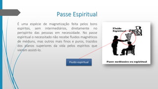 Passe Espiritual
É uma espécie de magnetização feita pelos bons
espíritos, sem intermediários, diretamente no
perispírito das pessoas em necessidade. No passe
espiritual o necessitado não recebe fluidos magnéticos
de médiuns, mas outros mais finos e puros, trazidos
dos planos superiores da vida pelos espíritos que
vieram assisti-lo.
Fluido espiritual
 