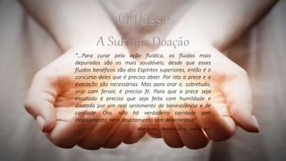 "...Para curar pela ação fluídica, os fluidos mais
depurados são os mais saudáveis; desde que esses
fluidos benéficos são dos Espíritos superiores, então é o
concurso deles que é preciso obter. Por isto a prece e a
evocação são necessárias. Mas para orar e, sobretudo,
orar com fervor, é preciso fé. Para que a prece seja
escutada é preciso que seja feita com humildade e
dilatada por um real sentimento de benevolência e de
caridade. Ora, não há verdadeira caridade sem
devotamento, nem devotamento sem desinteresse"
Allan Kardec - Revista Espírita, Janeiro, 1864
 