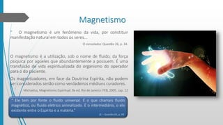 Magnetismo
“ O magnetismo é um fenômeno da vida, por constituir
manifestação natural em todos os seres...
O consolador. Questão 26, p. 34.
O magnetismo é a utilização, sob o nome de fluido, da força
psíquica por aqueles que abundantemente a possuem. É uma
transfusão de vida espiritualizada do organismo do operador
para o do paciente.
Os magnetizadores, em face da Doutrina Espírita, não podem
ser considerados senão como verdadeiros médiuns curadores.
Michaelus, Magnetismo Espiritual. 9a ed. Rio de Janeiro: FEB, 2005. cap. 12
“ Ele tem por fonte o fluido universal. É o que chamais fluido
magnético, ou fluido elétrico animalizado. É o intermediário, o elo
existente entre o Espírito e a matéria.”
LE – Questão 65, p. 93.
 