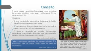Conceito
O passe nasceu nas civilizações antigas, como um ritual
das crenças primitivas pelas ações cotidianas da fricção
que acalmava a dor.
CONCEITO
 É uma transmissão voluntária e deliberada de fluidos
benéficos de uma pessoa para outra.
 É complemento de um tratamento onde há instrução e
deverá ter mudança do comportamento.
"...O passe é transfusão de energias fisiopsíquicas,
operação de boa vontade, dentro da qual o companheiro
do bem cede de si mesmo em teu benefício".
Segue-me, Emmanuel - cap. O Passe
E logo, saindo da sinagoga, foram à casa de Simão
e de André com Tiago e João. E a sogra de Simão
estava deitada com febre; e logo lhe falaram dela.
Então, chegando-se a ela, tomou-a pela mão; e
imediatamente a febre a deixou, e servia-os.
Marcos 1.29-31
"Não é unicamente transfusão de energias anímicas. É o
equilibrante ideal da mente, apoio eficaz de todos os
tratamentos".
Opinião Espírita, André Luiz - cap. 55
 