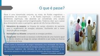 O que é passe?
Passe é uma transmissão conjunta, ou mista, de fluidos magnéticos –
provenientes do encarnado – e de fluidos espirituais – oriundos dos
benfeitores espirituais, não devendo ser considerada uma simples
transmissão de energia animal (magnetização). Podemos dizer que o passe
atua diretamente sobre o perispírito, agindo de três formas diferentes:
 Mecanismo de assepsia: na limpeza do campo vibratório do paciente
para o recebimento de energias salutares. Facilitando até a maior
absorção dessas energias.
 Revitalizador ou Ativante: compondo as energias perdidas.
 Dispersante: Eliminando os excessos e distribuindo de uma maneira igual
os fluidos doados ao longo do campo vibratório e por todos os chacras
ou centros de força.
“Assim como a transfusão de sangue representa uma renovação das forças
físicas, o passe é uma transfusão de energias psíquicas, com a diferença de que
os recursos orgânicos são retirados de um reservatório limitado, e os
elementos psíquicos o são do reservatório ilimitado das forças espirituais.”
Emmanuel: O Consolador, questão 98.
 