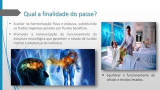 Qual a finalidade do passe?
 Auxiliar na harmonização física e psíquica, substituindo
os fluidos negativos pesados por fluidos benéficos.
 Promover a harmonização do funcionamento da
estrutura neurológica que garantem o estado de lucidez
mental e intelectual do individuo.
 Equilibrar o funcionamento de
células e tecidos lesados.
 