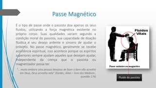 Passe Magnético
É o tipo de passe onde o passista doa apenas os seus
fluidos, utilizando a força magnética existente no
próprio corpo. Suas qualidades variam segundo a
condição moral do passista, sua capacidade de doação
fluídica e seu desejo ardente e sincero de ajudar o
próximo. No passe magnético, geralmente se recebe
assistência espiritual, isso acontece porque os espíritos
superiores sempre ajudam aqueles que desejam ajudar,
independente da crença que o passista ou
magnetizador possa ter.
“… muito embora uma pessoa desejosa de fazer o bem não acredite
em Deus, Deus acredita nela” (Kardec, Allan – livro dos Médiuns ,
questão 176) Fluido do passista
 