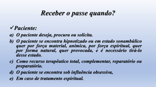 Receber o passe quando?
Paciente:
a) O paciente deseja, procura ou solicita.
b) O paciente se encontra hipnotizado ou em estado sonambúlico
quer por força material, anímica, por força espiritual, quer
por forma natural, quer provocada, e é necessário tirá-lo
desse estado.
c) Como recurso terapêutico total, complementar, reparatório ou
preparatório.
d) O paciente se encontra sob influência obsessiva,
e) Em caso de tratamento espiritual.
 