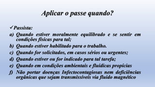 Aplicar o passe quando?
Passista:
a) Quando estiver moralmente equilibrado e se sentir em
condições físicas para tal;
b) Quando estiver habilitado para o trabalho.
c) Quando for solicitados, em casos sérios ou urgentes;
d) Quando estiver ou for indicado para tal tarefa;
e) Quando em condições ambientais e fluídicas propícias
f) Não portar doenças Infectocontagiosas nem deficiências
orgânicas que sejam transmissíveis via fluido magnético
 