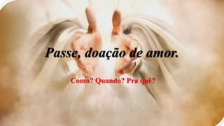 Passe, doação de amor.
Como? Quando? Pra quê?
 