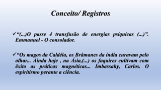 Conceito/ Registros
“(...)O passe é transfusão de energias psíquicas (...)”.
Emmanuel - O consolador.
“Os magos da Caldéia, os Brâmanes da índia curavam pelo
olhar... Ainda hoje , na Ásia,(...) os faquires cultivam com
êxito as práticas magnéticas... Imbassahy, Carlos. O
espiritismo perante a ciência.
 