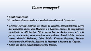 Como começar?
• Conhecimento;
“E conhecereis a verdade, e a verdade vos libertará.” (João 8:32).
• Coleção Revista espírita, as obras de Kardec, principalmente Livro
dos Espíritos, livros dos Médiuns e a Gênese. Livros: O magnetismo
espiritual, de Michaelus; Série nosso lar, de André Luiz; Livro O
passe, seu estudo, suas técnicas sua prática, Jacob Melo. Autores
como; Gabriel Delanne, Léon Dinis, Ernesto Bozzano, Manoel
Philomeno de Miranda, Bezerra de Menezes e Joanna de Ângelis.
• Fazer um curso e treinamento sobre Passes.
 