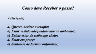 Como deve Receber o passe?
Paciente;
a) Querer, aceitar a terapia;
b) Estar vestido adequadamente ao ambiente;
c) Evitar estar de estômago cheio;
d) Estar em prece;
e) Sentar-se de forma confortável;
 