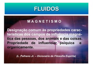 FLUIDOS
FLUIDOS
M A G N E T I S M O
Designação comum às propriedades carac-
terísticas dos campos de influência magné-
tica das pessoas, dos animais e das coisas.
Propriedade de influenciar psíquica e
organicamente.
(L. Palhano Jr. – Dicionário de Filosofia Espírita)
 