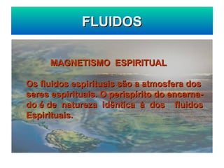 FLUIDOS
FLUIDOS
MAGNETISMO ESPIRITUAL
MAGNETISMO ESPIRITUAL
Os fluidos espirituais são a atmosfera dos
Os fluidos espirituais são a atmosfera dos
seres espirituais. O perispírito do encarna-
seres espirituais. O perispírito do encarna-
do é de natureza idêntica à dos fluidos
do é de natureza idêntica à dos fluidos
Espirituais.
Espirituais.
 