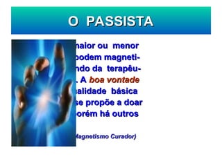 O PASSISTA
O PASSISTA
Todos, com maior ou menor
Todos, com maior ou menor
intensidade, podem magneti-
intensidade, podem magneti-
zar, participando da terapêu-
zar, participando da terapêu-
tica do passe. A
tica do passe. A boa vontade
boa vontade
constitui a qualidade básica
constitui a qualidade básica
daquele que se propõe a doar
daquele que se propõe a doar
seus fluido, porém há outros
seus fluido, porém há outros
requisitos ...
requisitos ...
(L. Palhano Jr. – Magnetismo Curador)
(L. Palhano Jr. – Magnetismo Curador)
 