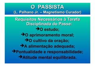 Requisitos Necessários à Tarefa
Requisitos Necessários à Tarefa
Disciplinada do Passe:
Disciplinada do Passe:
O estudo;
O aprimoramento moral;
O cultivo da oração;
A alimentação adequada;
Pontualidade e responsabilidade;
Atitude mental equilibrada.
O PASSISTA
O PASSISTA
(L. Palhano Jr. – Magnetismo Curador)
(L. Palhano Jr. – Magnetismo Curador)
 
