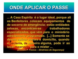 ONDE APLICAR O PASSE
ONDE APLICAR O PASSE
... A Casa Espírita é o lugar ideal, porque ali
... A Casa Espírita é o lugar ideal, porque ali
os Benfeitores colocam equipamentos de
os Benfeitores colocam equipamentos de
de socorro de emergência; estão entidades
de socorro de emergência; estão entidades
zelosas, encontram-se trabalhadores
zelosas, encontram-se trabalhadores
especializados, que vêm para o ministério
especializados, que vêm para o ministério
adredemente programado. [...] Somente se
adredemente programado. [...] Somente se
devem aplicar passes a domicílio, quando
devem aplicar passes a domicílio, quando
o
o paciente, de
paciente, de maneira alguma, pode ir ao
maneira alguma, pode ir ao
local
local reservado
reservado para o mister ...
para o mister ...
(Divaldo P. Franco – Diretrizes de Segurança)
(Divaldo P. Franco – Diretrizes de Segurança)
 