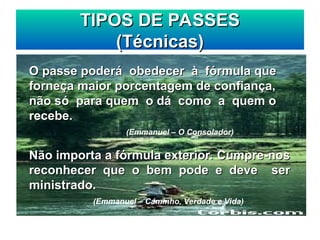TIPOS DE PASSES
TIPOS DE PASSES
(Técnicas)
(Técnicas)
O passe poderá obedecer à fórmula que
O passe poderá obedecer à fórmula que
forneça maior porcentagem de confiança,
forneça maior porcentagem de confiança,
não só para quem o dá como a quem o
não só para quem o dá como a quem o
recebe.
recebe.
(Emmanuel – O Consolador)
Não importa a fórmula exterior. Cumpre-nos
Não importa a fórmula exterior. Cumpre-nos
reconhecer que o bem pode e deve ser
reconhecer que o bem pode e deve ser
ministrado.
ministrado.
(Emmanuel – Caminho, Verdade e Vida)
 