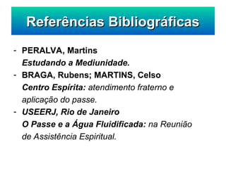 - PERALVA, Martins
Estudando a Mediunidade.
- BRAGA, Rubens; MARTINS, Celso
Centro Espírita: atendimento fraterno e
aplicação do passe.
- USEERJ, Rio de Janeiro
O Passe e a Água Fluidificada: na Reunião
de Assistência Espiritual.
Referências Bibliográficas
Referências Bibliográficas
 