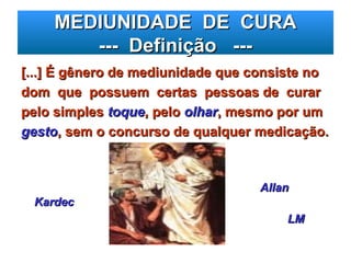 MEDIUNIDADE DE CURA
MEDIUNIDADE DE CURA
--- Definição ---
--- Definição ---
[...] É gênero de mediunidade que consiste no
[...] É gênero de mediunidade que consiste no
dom que possuem certas pessoas de curar
dom que possuem certas pessoas de curar
pelo simples
pelo simples toque
toque, pelo
, pelo olhar
olhar, mesmo por um
, mesmo por um
gesto
gesto, sem o concurso de qualquer medicação.
, sem o concurso de qualquer medicação.
Allan
Allan
Kardec
Kardec
LM
LM
 