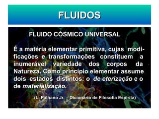 FLUIDOS
FLUIDOS
FLUIDO CÓSMICO UNIVERSAL
FLUIDO CÓSMICO UNIVERSAL
É a matéria elementar primitiva, cujas modi-
É a matéria elementar primitiva, cujas modi-
ficações e transformações constituem a
ficações e transformações constituem a
inumerável variedade dos corpos da
inumerável variedade dos corpos da
Natureza. Como princípio elementar assume
Natureza. Como princípio elementar assume
dois estados distintos:
dois estados distintos: o de eterização
o de eterização e o
e o
de
de materialização.
materialização.
(L. Palhano Jr. – Dicionário de Filosofia Espírita)
(L. Palhano Jr. – Dicionário de Filosofia Espírita)
 