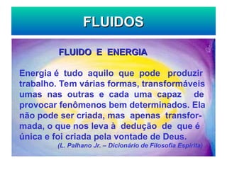 FLUIDOS
FLUIDOS
FLUIDO E ENERGIA
FLUIDO E ENERGIA
Energia é tudo aquilo que pode produzir
trabalho. Tem várias formas, transformáveis
umas nas outras e cada uma capaz de
provocar fenômenos bem determinados. Ela
não pode ser criada, mas apenas transfor-
mada, o que nos leva à dedução de que é
única e foi criada pela vontade de Deus.
(L. Palhano Jr. – Dicionário de Filosofia Espírita)
 