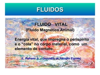 FLUIDOS
FLUIDOS
FLUIDO VITAL
FLUIDO VITAL
(Fluido Magnético Animal)
(Fluido Magnético Animal)
Energia vital, que impregna o perispírito
Energia vital, que impregna o perispírito
e o “cola” no corpo material, como um
e o “cola” no corpo material, como um
elemento de contato.
elemento de contato.
(L. Palhano Jr. – Dicionário de Filosofia Espírita)
(L. Palhano Jr. – Dicionário de Filosofia Espírita)
 