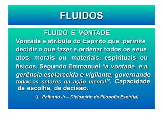 FLUIDO E VONTADE
FLUIDO E VONTADE
Vontade é atributo do Espírito que permite
Vontade é atributo do Espírito que permite
decidir o que fazer e ordenar todos os seus
decidir o que fazer e ordenar todos os seus
atos, morais ou materiais, espirituais ou
atos, morais ou materiais, espirituais ou
físicos. Segundo Emmanuel
físicos. Segundo Emmanuel “a vontade é a
“a vontade é a
gerência esclarecida e vigilante, governando
gerência esclarecida e vigilante, governando
todos os setores da ação mental
todos os setores da ação mental”.
”. Capacidade
Capacidade
de escolha, de decisão.
de escolha, de decisão.
(
(L. Palhano Jr – Dicionário de Filosofia Espírita)
L. Palhano Jr – Dicionário de Filosofia Espírita)
FLUIDOS
FLUIDOS
 