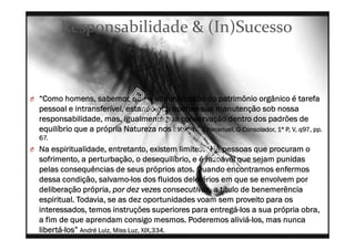 Responsabilidade & (In)Sucesso
O “Como homens, sabemos que a administração do patrimônio orgânico é tarefa
pessoal e intransferível, estando não apenas sua manutenção sob nossa
responsabilidade, mas, igualmente sua conservação dentro dos padrões de
equilíbrio que a própria Natureza nos indica.” Emmanuel, O Consolador, 1ª P, V, q97, pp.
67.
O Na espiritualidade, entretanto, existem limites. “Há pessoas que procuram o
sofrimento, a perturbação, o desequilíbrio, e é razoável que sejam punidas
pelas consequências de seus próprios atos. Quando encontramos enfermos
dessa condição, salvamo-los dos fluidos deletérios em que se envolvem por
deliberação própria, por dez vezes consecutivas, a título de benemerência
espiritual. Todavia, se as dez oportunidades voam sem proveito para os
interessados, temos instruções superiores para entregá-los a sua própria obra,
a fim de que aprendam consigo mesmos. Poderemos aliviá-los, mas nunca
libertá-los” André Luiz, Miss Luz, XIX,334.
 