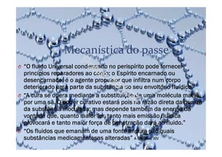 Mecanística do passe
O “O fluido Universal condensado no perispírito pode fornecer
princípios reparadores ao corpo; o Espírito encarnado ou
desencarnado, é o agente propulsor que infiltra num corpo
deteriorado uma parte da substância do seu envoltório fluídico.”
O “A cura se opera mediante a substituição de uma molécula malsã
por uma sã. O poder curativo estará pois na razão direta da pureza
da substância inoculada; mas depende também da energia da
vontade que, quanto maior for, tanto mais emissão fluídica
provocará e tanto maior força de penetração dará ao fluido.”
O “Os fluidos que emanam de uma fonte impura são quais
substâncias medicamentosas alteradas” A Génese, XIV
 