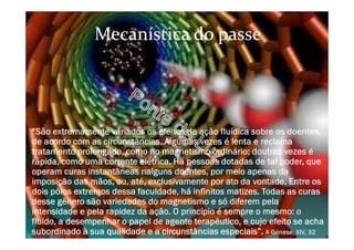Mecanística do passe
O “São extremamente variados os efeitos da ação fluídica sobre os doentes,
de acordo com as circunstâncias. Algumas vezes é lenta e reclama
tratamento prolongado, como no magnetismo ordinário; doutras vezes é
rápida, como uma corrente elétrica. Há pessoas dotadas de tal poder, que
operam curas instantâneas nalguns doentes, por meio apenas da
imposição das mãos, ou, até, exclusivamente por ato da vontade. Entre os
dois pólos extremos dessa faculdade, há infinitos matizes. Todas as curas
desse gênero são variedades do magnetismo e só diferem pela
intensidade e pela rapidez da ação. O princípio é sempre o mesmo: o
fluido, a desempenhar o papel de agente terapêutico, e cujo efeito se acha
subordinado à sua qualidade e a circunstâncias especiais”. A Génese, XIV, 32
 