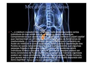 Mecanística do passe
O “... o médium (curador) tem uma ação mais poderosa sobre certos
indivíduos do que sobre outros, e não cura todas as doenças.
Compreende-se que assim deva ser, quando se conhece o papel capital
que representam as afinidades fluídicas em todos os fenômenos de
mediunidade. (…) o fluido próprio de certas doenças é refratário ao
fluido do médium; a cura é tanto mais difícil quanto a assimilação dos
fluidos se opera naturalmente. Assim, é surpreendente que algumas
pessoas frágeis e delicadas exerçam uma ação poderosa sobre
indivíduos fortes e robustos. Então é que essas pessoas podem ser
bons condutores do fluido espiritual, ao passo que homens vigorosos
podem ser maus condutores. Têm seu fluido pessoal, fluido humano,
que jamais tem a pureza e o poder reparador do fluido depurado dos
bons Espíritos” Revista Espírita (abr. 1865), pp. 111 e 112.
 
