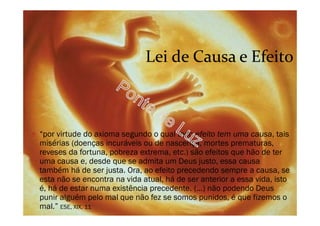Lei de Causa e Efeito
O “por virtude do axioma segundo o qual todo efeito tem uma causa, tais
misérias (doenças incuráveis ou de nascença, mortes prematuras,
reveses da fortuna, pobreza extrema, etc.) são efeitos que hão de ter
uma causa e, desde que se admita um Deus justo, essa causa
também há de ser justa. Ora, ao efeito precedendo sempre a causa, se
esta não se encontra na vida atual, há de ser anterior a essa vida, isto
é, há de estar numa existência precedente. (...) não podendo Deus
punir alguém pelo mal que não fez se somos punidos, é que fizemos o
mal.” ESE, XIX, 11
 