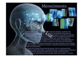 Merecimento
O “A matéria mental é o instrumento sutil da vontade, atuando nas
formações da matéria física, gerando as motivações de prazer ou
desgosto, alegria ou dor, otimismo ou desespero, que não se reduzem
efetivamente a abstrações, por representarem turbilhões de força em
que a alma cria os seus próprios estados de mentação indutiva,
atraindo para si mesma os agentes (por enquanto, imponderáveis na
Terra) de luz ou sombra, vitória ou derrota, infortúnio ou felicidade”
O “Em todo lugar onde haja merecimento nos que sofrem e boa vontade
nos que auxiliam, podemos ministrar o beneficio espiritual com relativa
eficiência”(Alexandre).
O “Ao toque da energia emanente do passe, com a supervisão dos
benfeitores desencarnados, o próprio enfermo, na pauta da confiança e
do merecimento de que dá testemunho, emite ondas mentais
características, assimilando os recursos vitais que recebe (...)”André
Luiz.
 