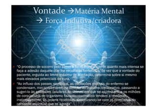 Vontade Matéria Mental
Força Indutiva/criadora
O “O processo de socorro pelo passe é tanto mais eficiente quanto mais intensa se
faça a adesão daquele que lhe recolhe os benefícios, de vez que a vontade do
paciente, erguida ao limite máximo de aceitação, determina sobre si mesmo
mais elevados potenciais de cura.
O “Ao influxo dos passes recebidos, as oscilações mentais do enfermo se
condensam, mecanicamente, na direção do trabalho restaurativo, passando a
sugeri-lo às entidades celulares do veículo em que se expressam, e os milhões
de corpúsculos do organismo fisiopsicossomático tendem a obedecer,
instintivamente, às ordens recebidas, sintonizando-se com os propósitos do
comando espiritual que os agrega”
 