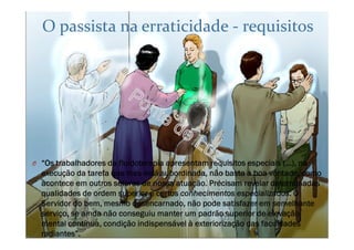 O passista na erraticidade - requisitos
O “Os trabalhadores da fluidoterapia apresentam requisitos especiais (...), na
execução da tarefa que lhes está subordinada, não basta a boa vontade, como
acontece em outros setores de nossa atuação. Precisam revelar determinadas
qualidades de ordem superior e certos conhecimentos especializados. O
Servidor do bem, mesmo desencarnado, não pode satisfazer em semelhante
serviço, se ainda não conseguiu manter um padrão superior de elevação
mental contínua, condição indispensável à exteriorização das faculdades
radiantes”.
 